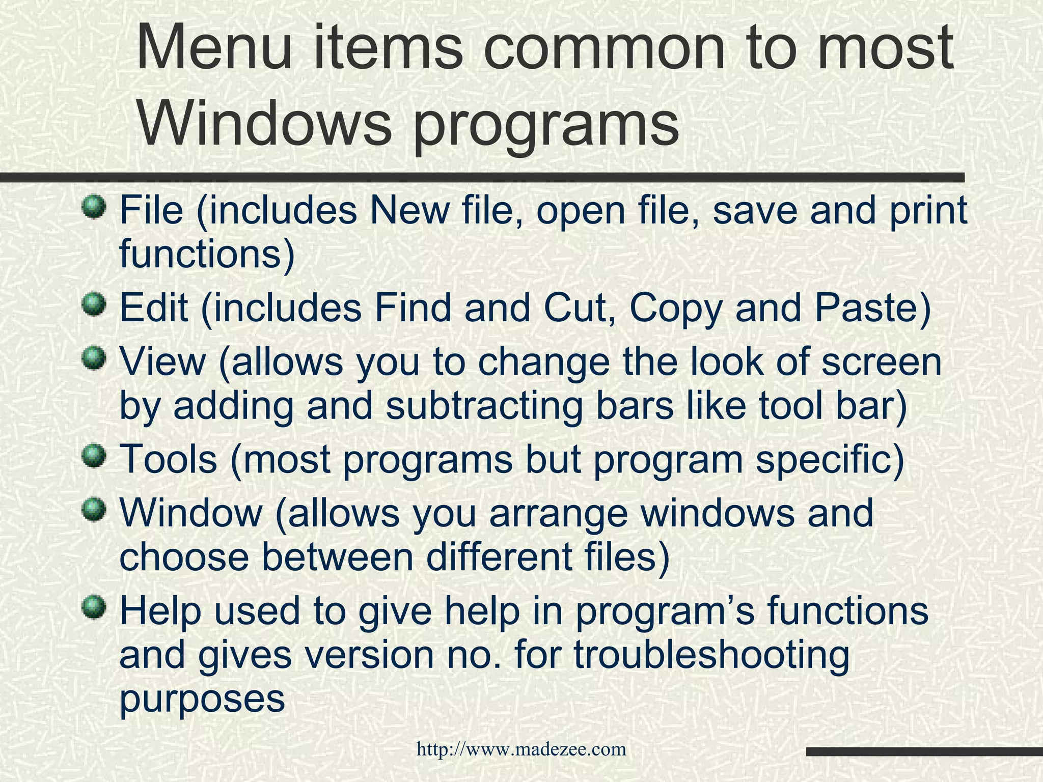 Menu items common to most Windows programs File (includes New file, open file, save and print functions) Edit (includes Find and Cut, Copy and Paste) View (allows you to change the look of screen by adding and subtracting bars like tool bar) Tools (most programs but program specific) Window (allows you arrange windows and choose between different files) Help used to give help in program’s functions and gives version no. for troubleshooting purposes 