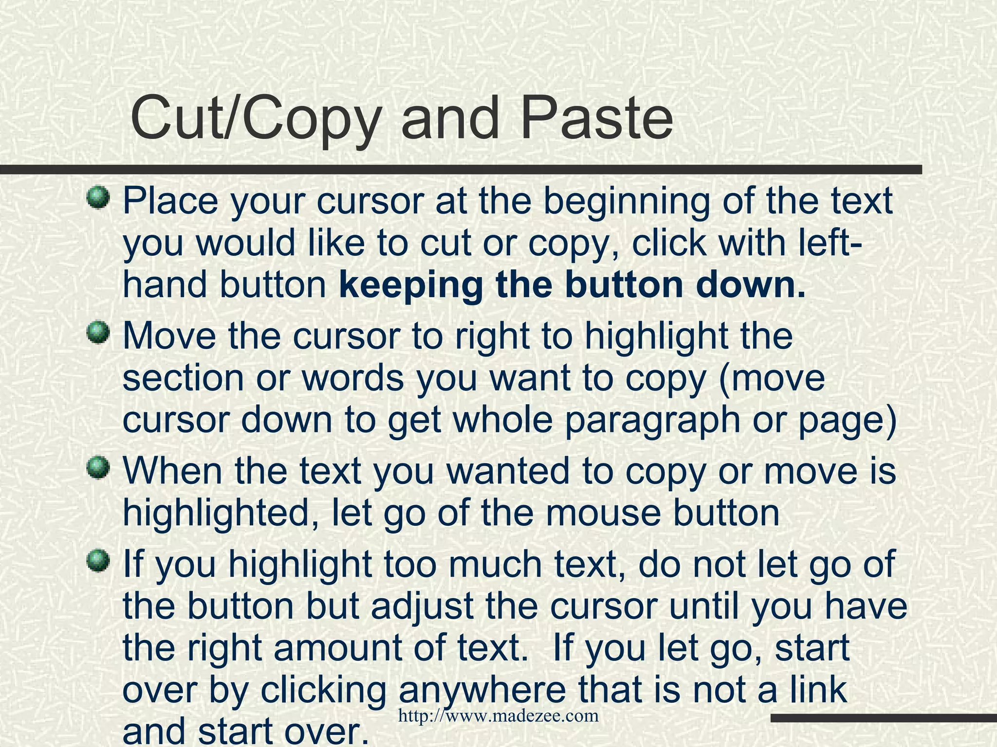 Cut/Copy and Paste Place your cursor at the beginning of the text you would like to cut or copy, click with left-hand button  keeping the button down. Move the cursor to right to highlight the section or words you want to copy (move cursor down to get whole paragraph or page) When the text you wanted to copy or move is highlighted, let go of the mouse button If you highlight too much text, do not let go of the button but adjust the cursor until you have the right amount of text.  If you let go, start over by clicking anywhere that is not a link and start over. 