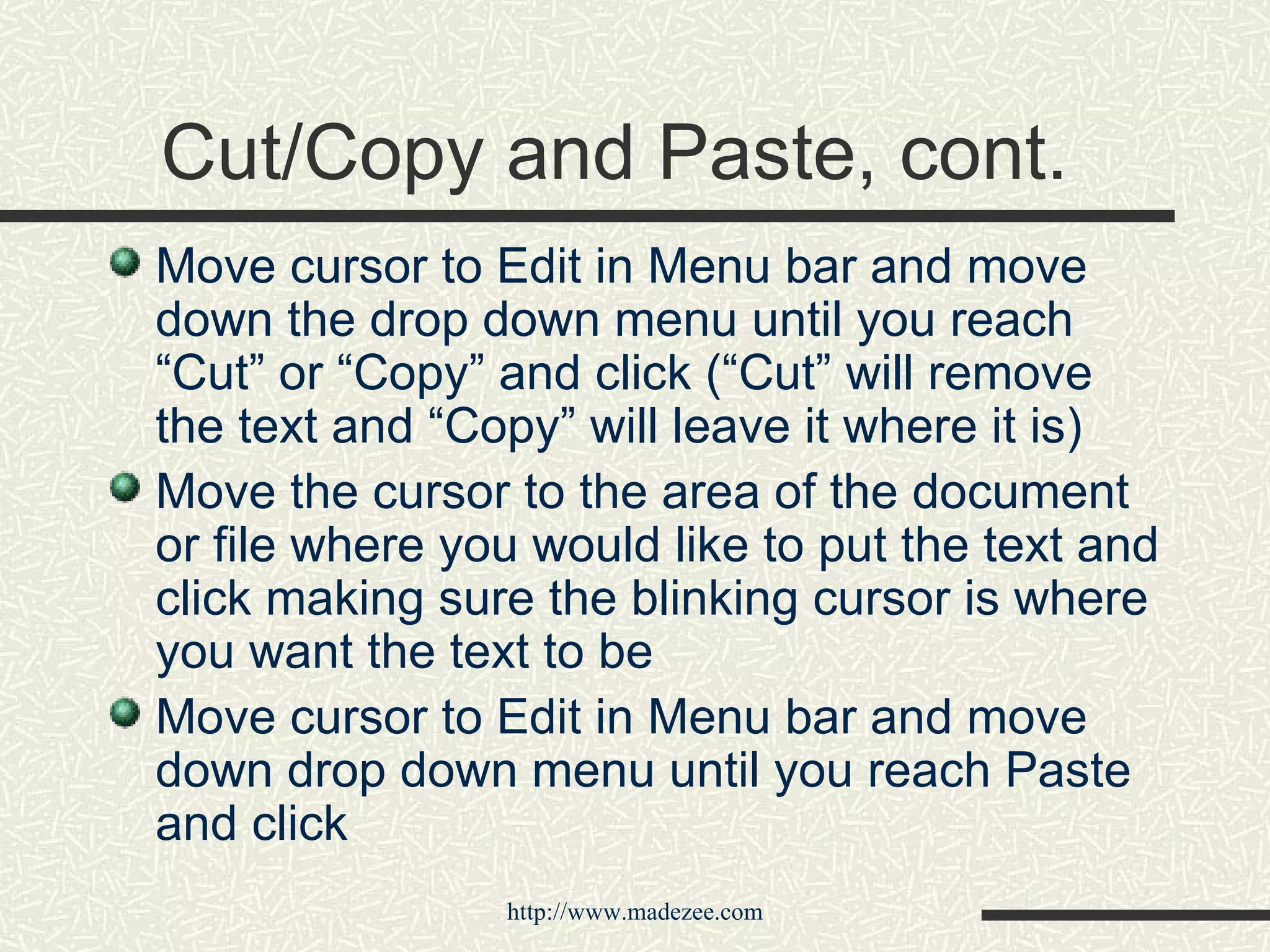 Cut/Copy and Paste, cont. Move cursor to Edit in Menu bar and move down the drop down menu until you reach “Cut” or “Copy” and click (“Cut” will remove the text and “Copy” will leave it where it is) Move the cursor to the area of the document or file where you would like to put the text and click making sure the blinking cursor is where you want the text to be Move cursor to Edit in Menu bar and move down drop down menu until you reach Paste and click 
