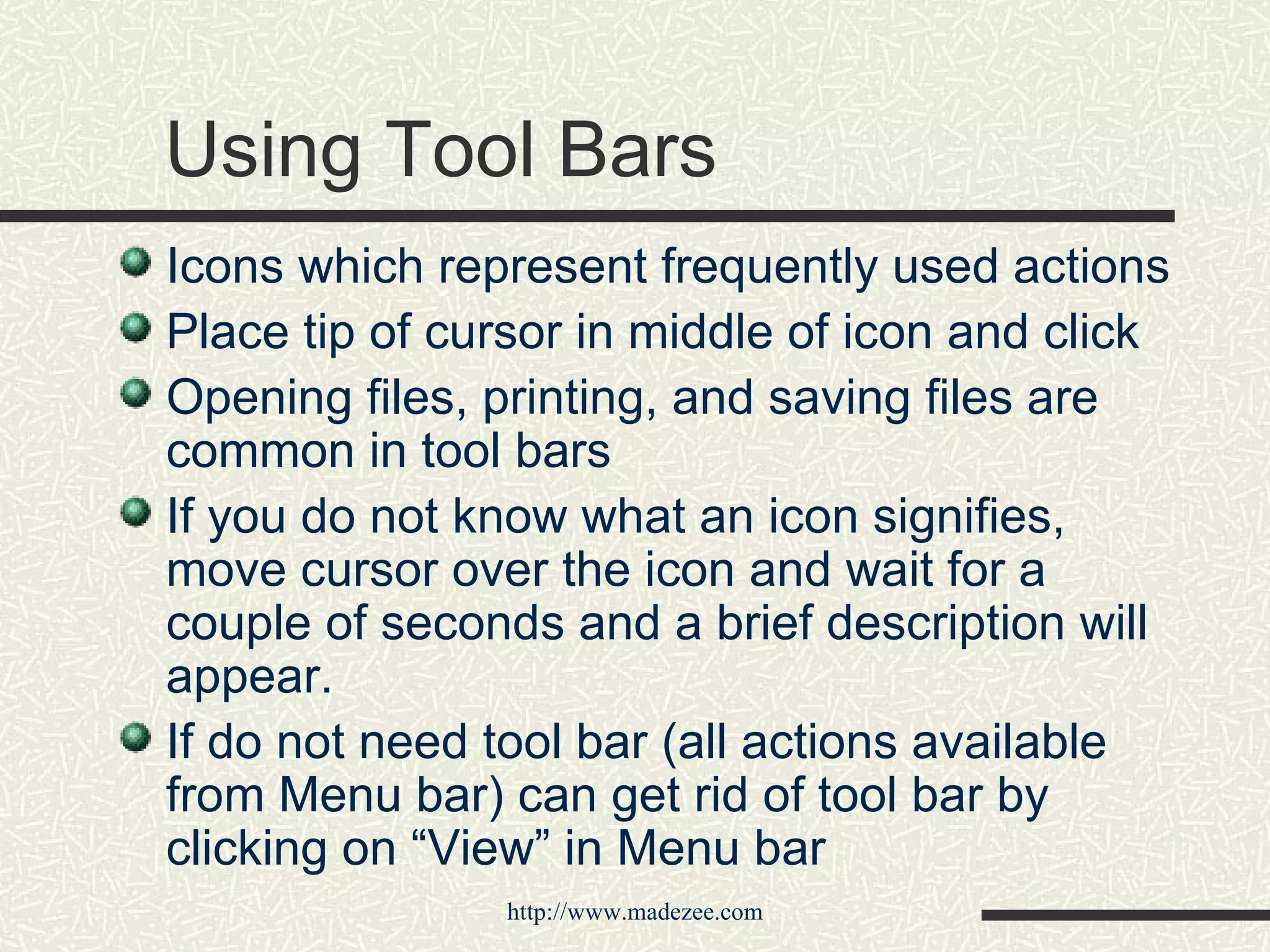 Using Tool Bars Icons which represent frequently used actions Place tip of cursor in middle of icon and click Opening files, printing, and saving files are common in tool bars If you do not know what an icon signifies, move cursor over the icon and wait for a couple of seconds and a brief description will appear. If do not need tool bar (all actions available from Menu bar) can get rid of tool bar by clicking on “View” in Menu bar 