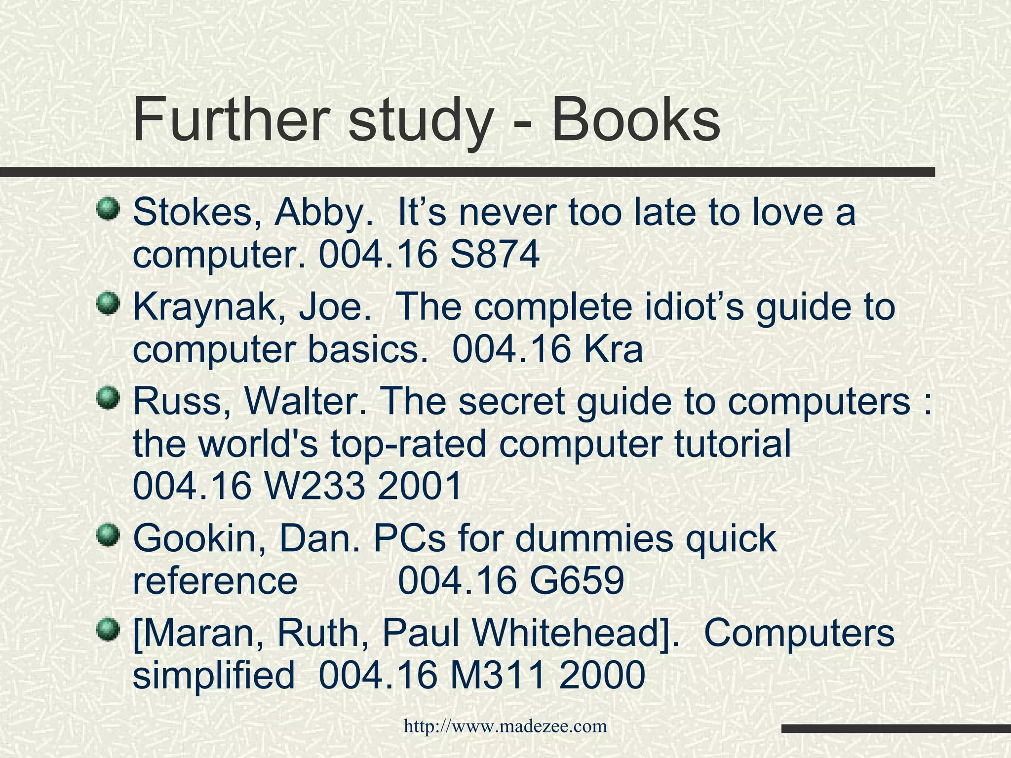 Further study - Books Stokes, Abby.  It’s never too late to love a computer. 004.16 S874   Kraynak, Joe.  The complete idiot’s guide to computer basics.  004.16 Kra Russ, Walter. The secret guide to computers : the world's top-rated computer tutorial  004.16 W233 2001  Gookin, Dan. PCs for dummies quick reference 004.16 G659 [Maran, Ruth, Paul Whitehead].  Computers simplified  004.16 M311 2000 