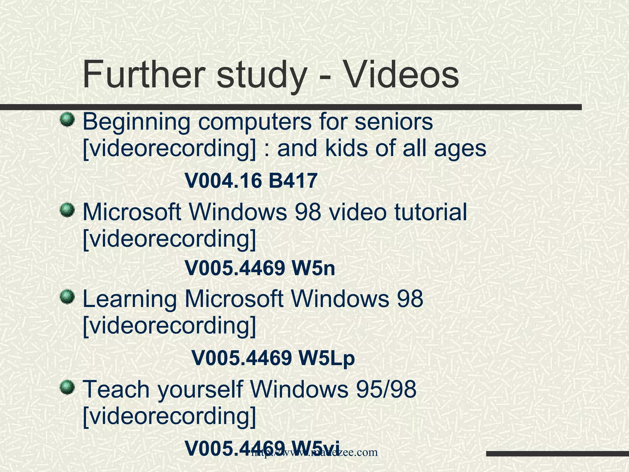 Further study - Videos Beginning computers for seniors [videorecording] : and kids of all ages V004.16 B417 Microsoft Windows 98 video tutorial [videorecording] V005.4469 W5n Learning Microsoft Windows 98 [videorecording]   V005.4469 W5Lp Teach yourself Windows 95/98 [videorecording] V005.4469 W5vi 
