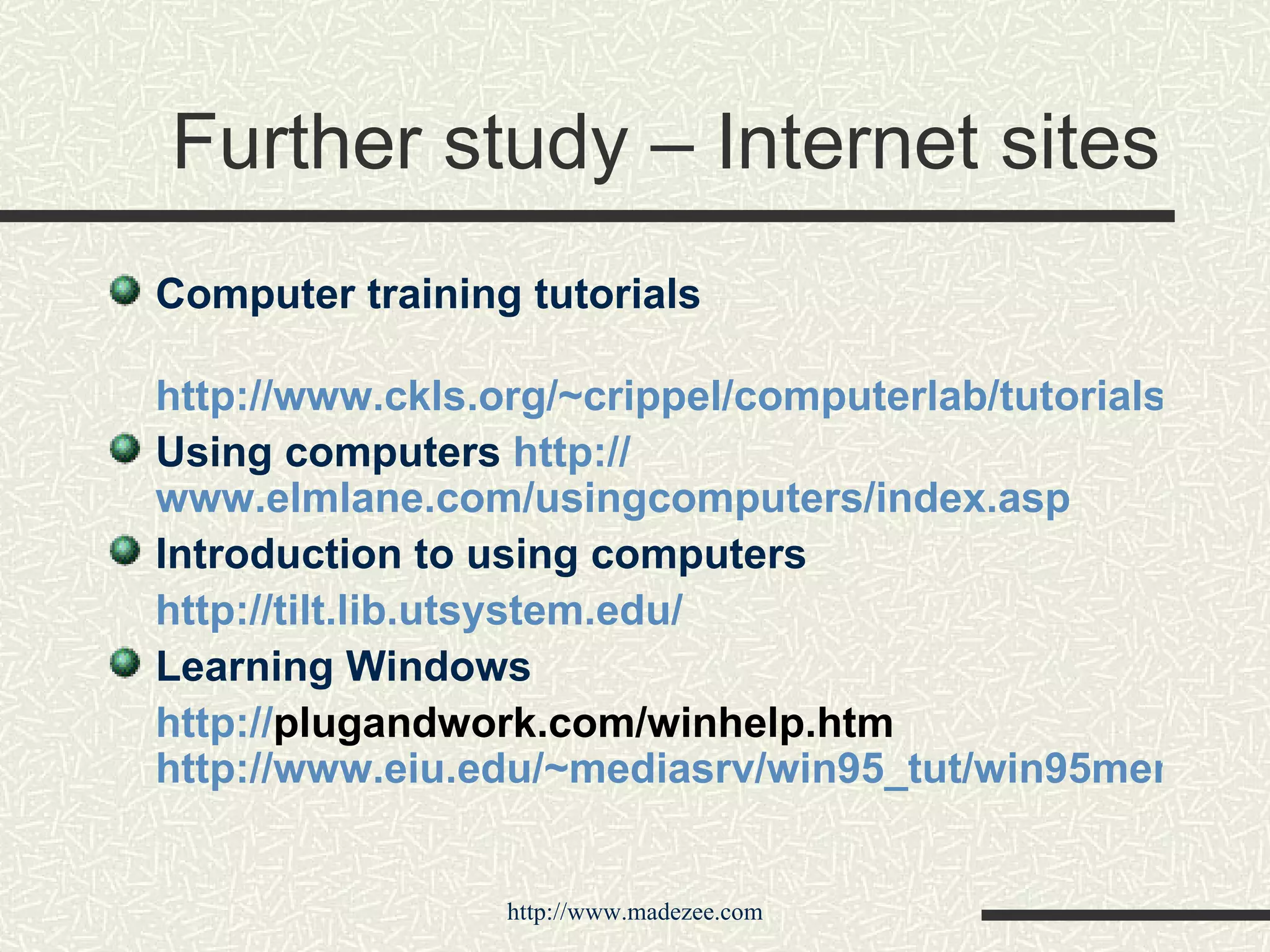 Further study – Internet sites Computer training tutorials http://www.ckls.org/~crippel/computerlab/tutorials/index.html Using computers  http:// www.elmlane.com/usingcomputers/index.asp Introduction to using computers http:// tilt.lib.utsystem.edu / Learning Windows http:// plugandwork.com/winhelp.htm   http://www.eiu.edu/~mediasrv/win95_tut/win95menu.htm 