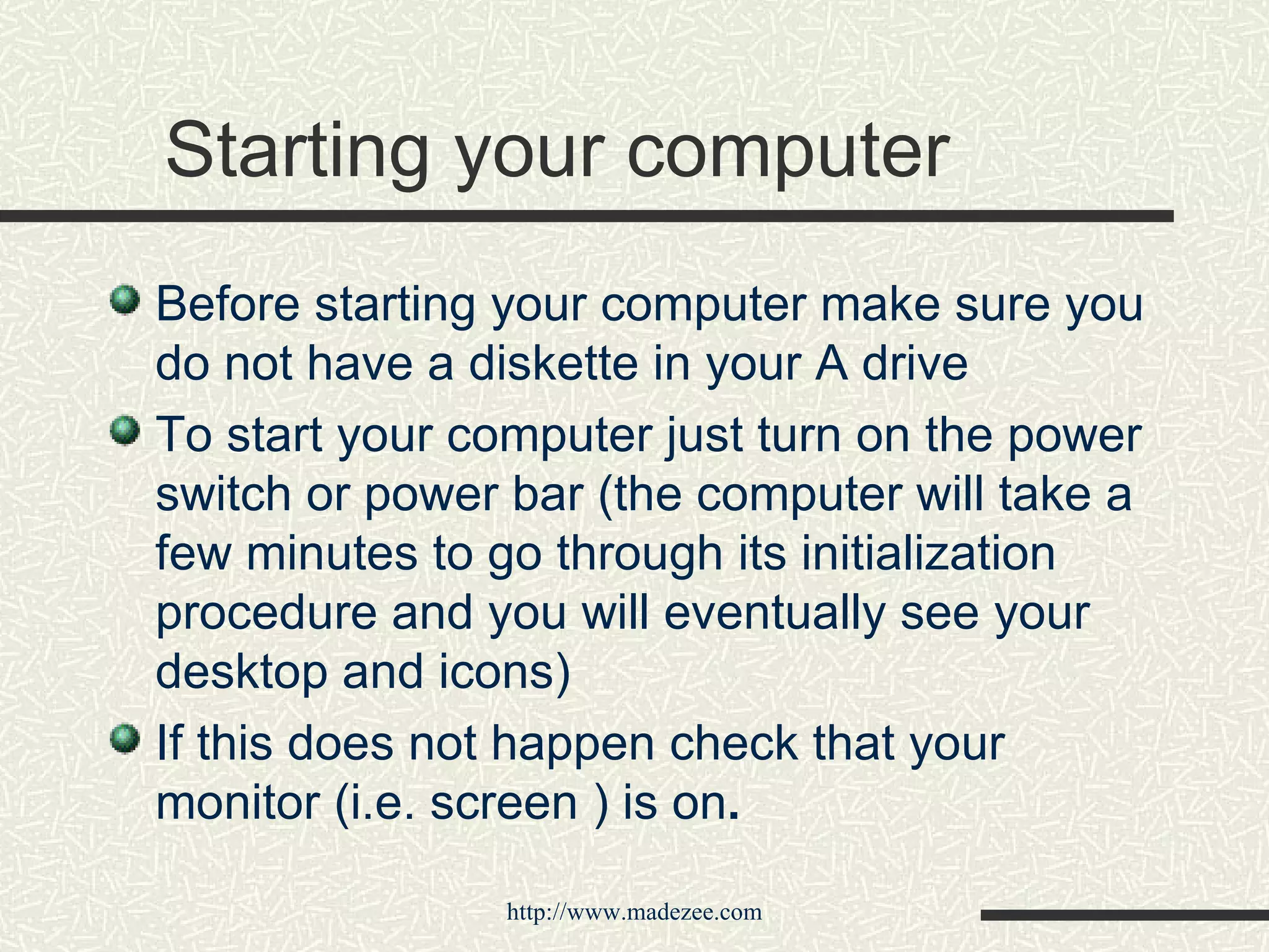 Starting your computer Before starting your computer make sure you do not have a diskette in your A drive To start your computer just turn on the power switch or power bar (the computer will take a few minutes to go through its initialization procedure and you will eventually see your desktop and icons) If this does not happen check that your monitor (i.e. screen ) is on . 