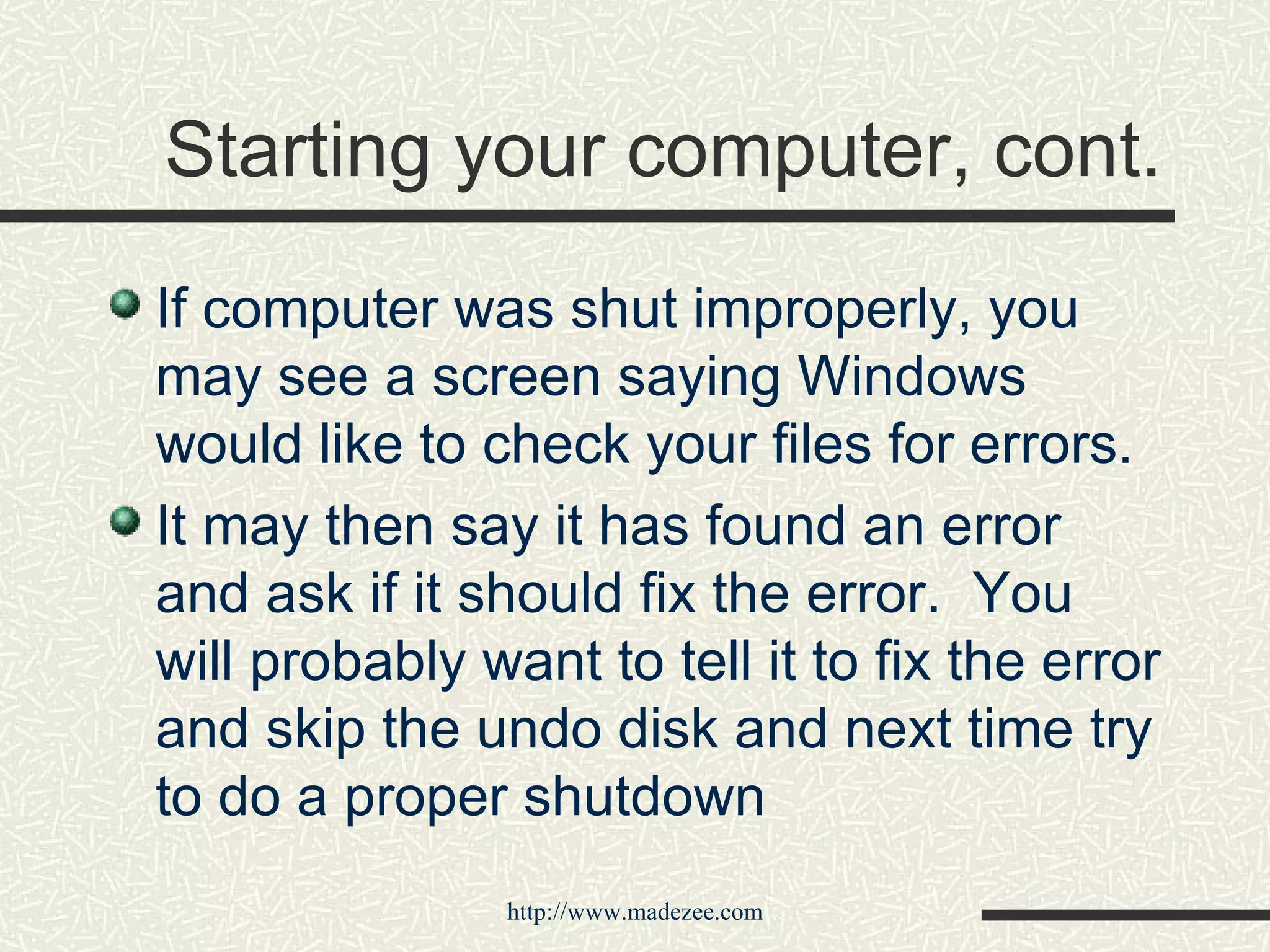 Starting your computer, cont. If computer was shut improperly, you may see a screen saying Windows would like to check your files for errors. It may then say it has found an error and ask if it should fix the error.  You will probably want to tell it to fix the error and skip the undo disk and next time try to do a proper shutdown 
