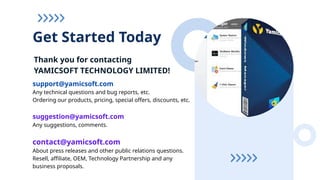 Thank you for contacting
YAMICSOFT TECHNOLOGY LIMITED!
Get Started Today
support@yamicsoft.com
Any technical questions and bug reports, etc.
Ordering our products, pricing, special offers, discounts, etc.
suggestion@yamicsoft.com
Any suggestions, comments.
contact@yamicsoft.com
About press releases and other public relations questions.
Resell, affiliate, OEM, Technology Partnership and any
business proposals.
 