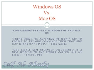 Windows OS
                Vs.
              Mac OS

COMPARISON BETWEEN WINDOWS OS AND MAC
                 OS

"THERE WON'T BE ANYTHING WE WON'T SAY TO
PEOPLE TO TRY AND CONVINCE THEM THAT OUR
WAY IS THE WAY TO GO.“ – BILL GATES

“ONE LITTLE GEM RECENTLY DISCOVERED IS A
NEW SECTION IN THE FINDER CALLED ‘ALL MY
FILES.’’ – STEVE JOBS
 