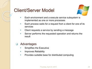 Client/Server Model
 Each environment and a execute service subsystem is
implemented as one or more processes
 Each process waits for a request from a client for one of its
services
 Client requests a service by sending a message
 Server performs the requested operation and returns the
result
 Advantages
 Simplifies the Executive
 Improves Reliability
 Provides suitable base for distributed computing
Thursday, April 23, 2015 28
 