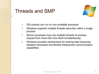 Threads and SMP
 OS routines can run on any available processor
 Windows supports multiple threads execution within a single
process
 Server processes may use multiple threads to process
request from more than one client simultaneously
 Windows provides mechanisms for sharing data resources
between processes and flexible interprocess communication
capabilities
Thursday, April 23, 2015 29
 