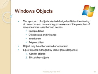 Windows Objects
 The approach of object-oriented design facilitates the sharing
of resources and data among processes and the protection of
resources from unauthorized access
 Encapsulation
 Object class and instance
 Inheritance
 Polymorphism
 Object may be either named or unnamed
 Eg. of objects managed by kernel (two categories)
1. Control objetcs
2. Dispatcher objects
Thursday, April 23, 2015 30
 