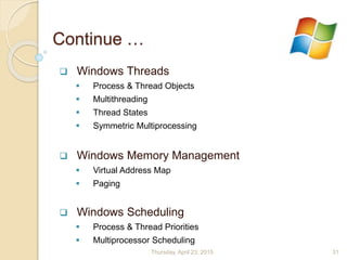 Continue …
 Windows Threads
 Process & Thread Objects
 Multithreading
 Thread States
 Symmetric Multiprocessing
 Windows Memory Management
 Virtual Address Map
 Paging
 Windows Scheduling
 Process & Thread Priorities
 Multiprocessor Scheduling
Thursday, April 23, 2015 31
 