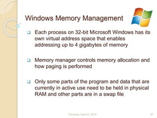 Windows Memory Management
 Each process on 32-bit Microsoft Windows has its
own virtual address space that enables
addressing up to 4 gigabytes of memory
 Memory manager controls memory allocation and
how paging is performed
 Only some parts of the program and data that are
currently in active use need to be held in physical
RAM and other parts are in a swap file
Thursday, April 23, 2015 37
 