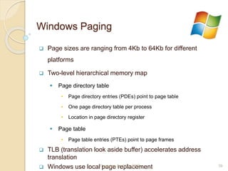Windows Paging
 Page sizes are ranging from 4Kb to 64Kb for different
platforms
 Two-level hierarchical memory map
 Page directory table
• Page directory entries (PDEs) point to page table
• One page directory table per process
• Location in page directory register
 Page table
• Page table entries (PTEs) point to page frames
 TLB (translation look aside buffer) accelerates address
translation
 Windows use local page replacementThursday, April 23, 2015 39
 