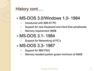 History cont.…
 MS-DOS 3.0/Windows 1.0- 1984
 Introduced with IBM AT PC
 Support for new Keyboard and Hard Disk peripherals
 Memory requirement 36KB
 MS-DOS 3.1- 1984
 Support for Networking of PC’s
 MS-DOS 3.3- 1987
 Support for IBM PS/2
 Memory resident portion grown minimum of 46KB
Thursday, April 23, 2015 4
 