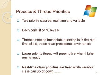 Process & Thread Priorities
 Two priority classes, real time and variable
 Each consist of 16 levels
 Threads needed immediate attention is in the real
time class, those have precedence over others
 Lower priority thread will preemptive when higher
one is ready
 Real-time class priorities are fixed while variable
class can up or downThursday, April 23, 2015 42
 