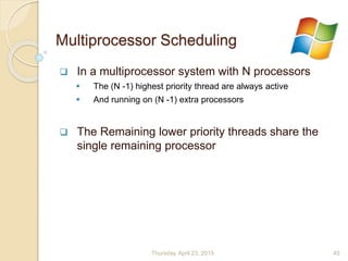 Multiprocessor Scheduling
 In a multiprocessor system with N processors
 The (N -1) highest priority thread are always active
 And running on (N -1) extra processors
 The Remaining lower priority threads share the
single remaining processor
Thursday, April 23, 2015 45
 