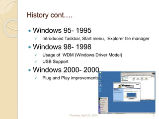 History cont.…
 Windows 95- 1995
 Introduced Taskbar, Start menu, Explorer file manager
 Windows 98- 1998
 Usage of WDM (Windows Driver Model)
 USB Support
 Windows 2000- 2000
 Plug and Play improvements
Thursday, April 23, 2015 6
 