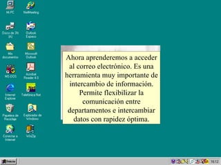 Ahora aprenderemos a acceder al correo electrónico. Es una herramienta muy importante de intercambio de información. Permite flexibilizar la comunicación entre departamentos e intercambiar datos con rapidez óptima. 
