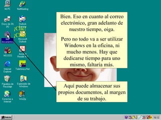 Bien. Eso en cuanto al correo electrónico, gran adelanto de nuestro tiempo, oiga. Pero no todo va a ser utilizar Windows en la oficina, ni mucho menos. Hay que dedicarse tiempo para uno mismo, faltaría más. ¡Clic! ¡Clic! Aquí puede almacenar sus propios documentos, al margen de su trabajo. 