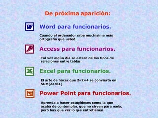 De próxima aparición: Word para funcionarios. Cuando el ordenador sabe muchísima más ortografía que usted. Access para funcionarios. Tal vez algún día se entere de los tipos de relaciones entre tablas. Excel para funcionarios. El arte de hacer que 2+2=4 se convierta en SUM(A1:B1) Power Point para funcionarios. Aprenda a hacer estupideces como la que acaba de contemplar, que no sirven para nada, pero hay que ver lo que entretienen. 