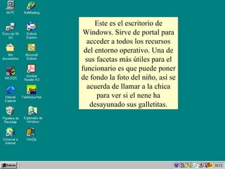 Este es el escritorio de Windows. Sirve de portal para acceder a todos los recursos del entorno operativo. Una de sus facetas más útiles para el funcionario es que puede poner de fondo la foto del niño, así se acuerda de llamar a la chica para ver si el nene ha desayunado sus galletitas. 