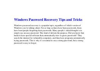 Windows Password Recovery Tips and Tricks
Windows password recovery is a popular topic, regardless of which version of
Windows you’re talking about. For as long as there have been passwords, there
have been people forgetting their passwords. Many people’s initial thought is to
simply use an easy password. This kind of defeats the purpose. Did you know that
hackers have special software that automatically tries to guess passwords? They
search the internet for vulnerable computers, and then have programs automatically
trying passwords. This is why it’s essential to use a strong password, but a strong
password is easy to forget.
 