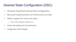 Desired State Configuration (DSC)
• Windows PowerShell Desired State Configuration
• Microsoft Implementation of Infrastructure as Code
• Native support for many core types
– Users, Files, Registry settings, etc.
• Active development of extensions
• Integration with Puppet
 