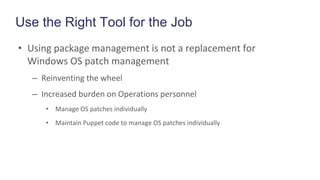 Use the Right Tool for the Job
• Using package management is not a replacement for
Windows OS patch management
– Reinventing the wheel
– Increased burden on Operations personnel
• Manage OS patches individually
• Maintain Puppet code to manage OS patches individually
 