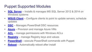 Puppet Supported Modules
• SQL Server – Installs & manages MS SQL Server 2012 & 2014 on
Windows systems
• WSUS Client – Configure clients to point to update servers; schedule
updates
• DSC – Manages PowerShell DSC resources
• Azure – Provision and manage Azure VMs
• ACL – manage permissions with Windows ACLs
• Registry – manage Registry keys and values
• PowerShell – execute PowerShell commands with Puppet
• Reboot – Automatically reboot after install
 