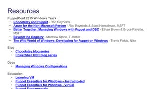 Resources
PuppetConf 2015 Windows Track
• Chocolatey and Puppet - Rob Reynolds
• Azure for the Non-Microsoft Person - Rob Reynolds & Scott Hanselman, MSFT
• Better Together: Managing Windows with Puppet and DSC - Ethan Brown & Bruce Payette,
MSFT
• Beyond the Registry - Matthew Stone, T-Mobile
• The Wild World of Windows: Developing for Puppet on Windows - Travis Fields, Nike
Blog
• Chocolatey blog series
• PowerShell DSC blog series
Docs
• Managing Windows Configurations
Education
• Learning VM
• Puppet Essentials for Windows – Instructor-led
• Puppet Essentials for Windows - Virtual
 