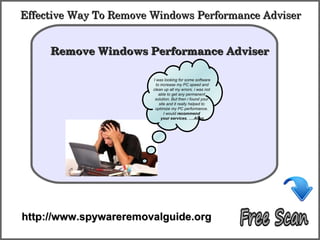 Effective Way To Remove Windows Performance Adviser

            How To Remove
     Remove Windows Performance Adviser 

                        I was looking for some software
                          to increase my PC speed and
                        clean up all my errors. i was not
                            able to get any permanent
                         solution. But then i found your
                            site and it really helped to
                         optimize my PC performance.
                               I would recommend
                             your services. ….Allen




http://www.spywareremovalguide.org
 