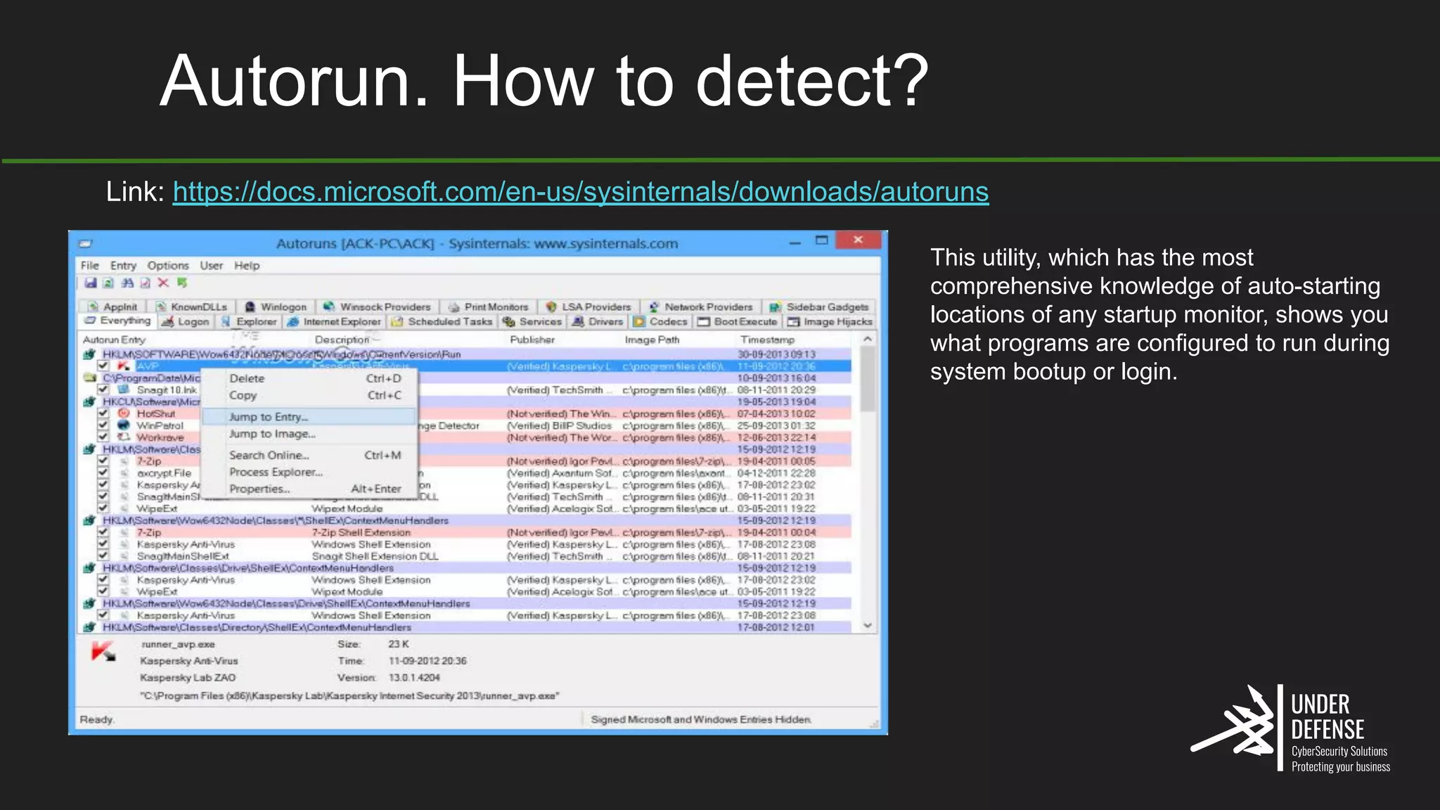 Autorun. How to detect?
Link: https://docs.microsoft.com/en-us/sysinternals/downloads/autoruns
This utility, which has the most
comprehensive knowledge of auto-starting
locations of any startup monitor, shows you
what programs are configured to run during
system bootup or login.
 