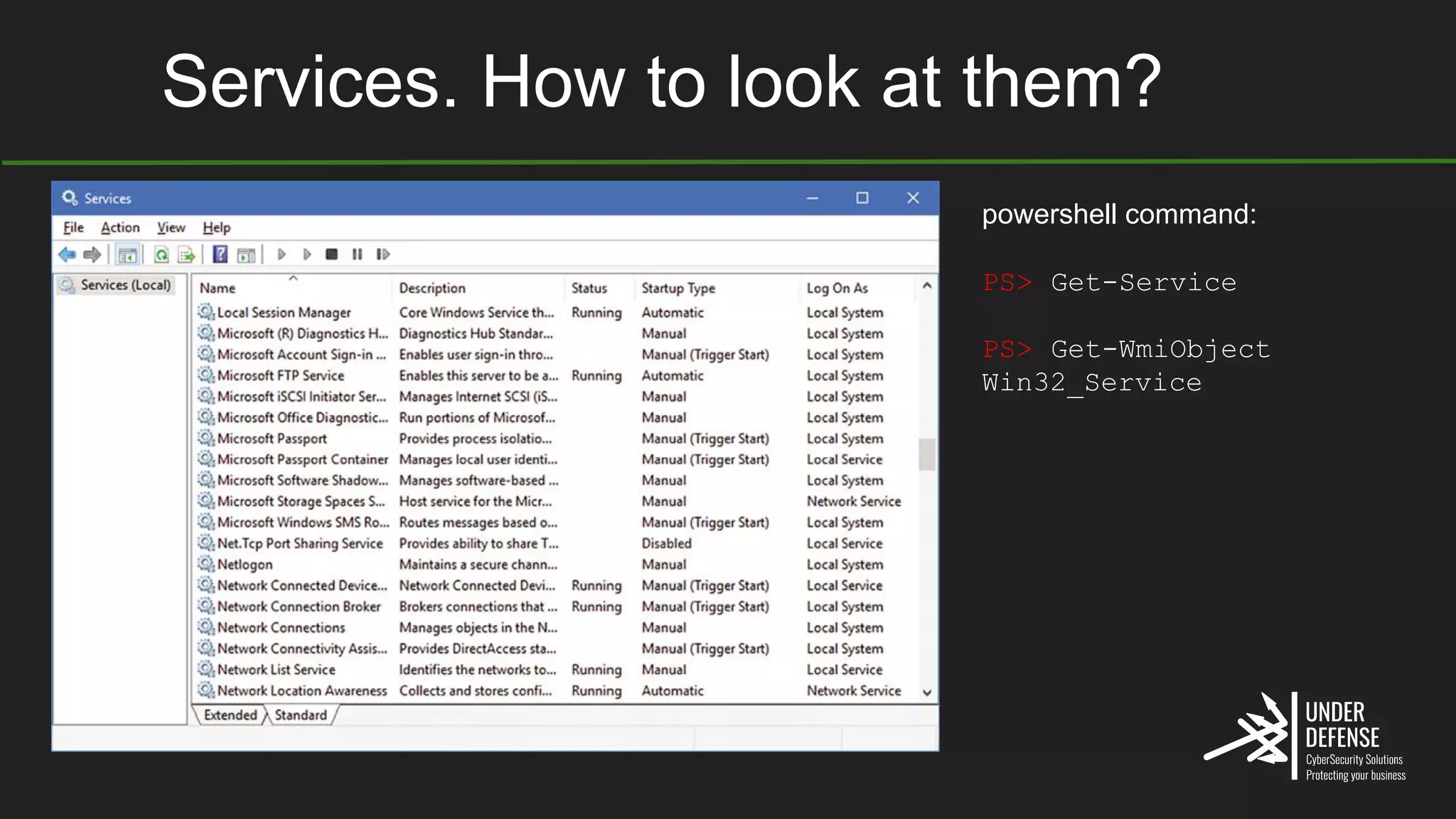 Services. How to look at them?
powershell command:
PS> Get-Service
PS> Get-WmiObject
Win32_Service
 