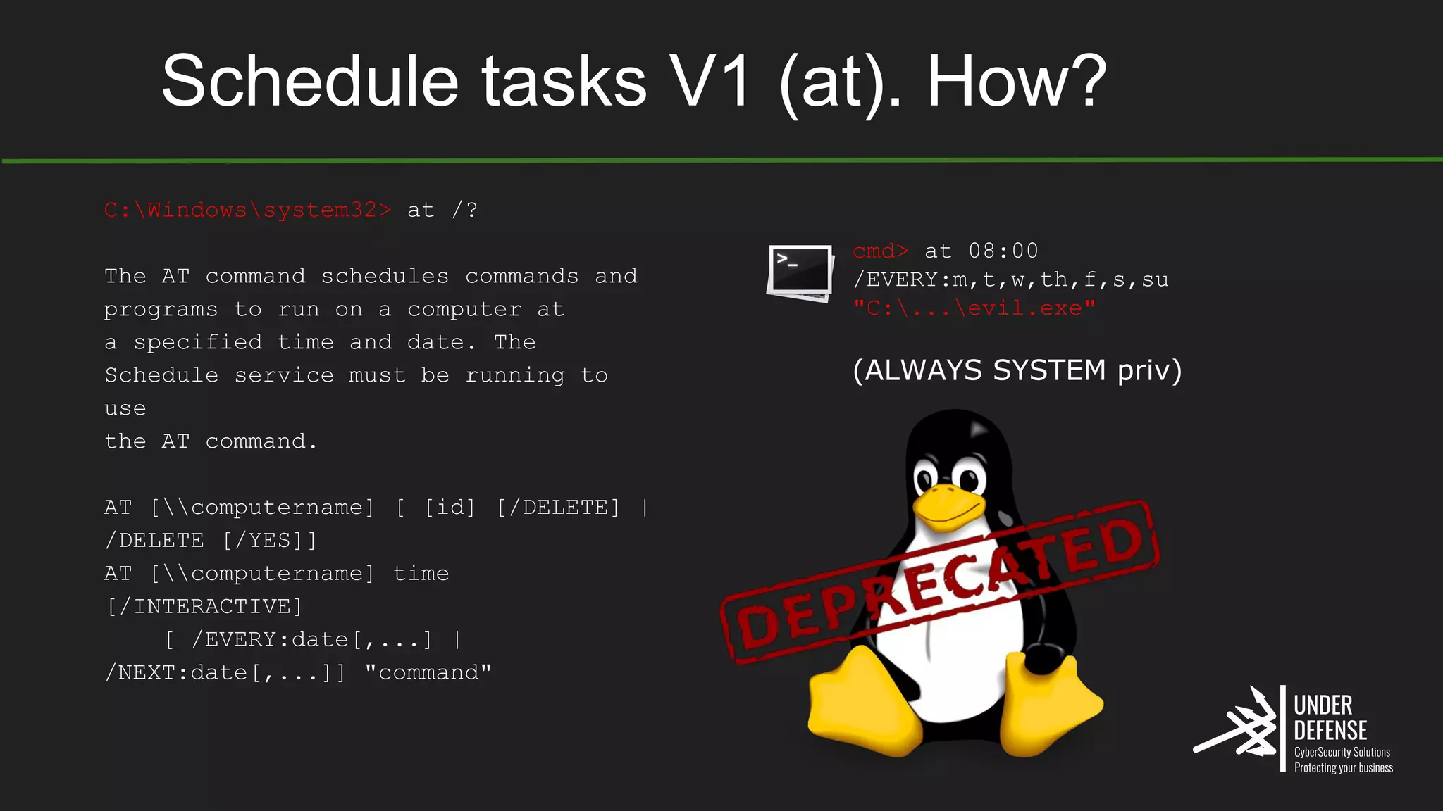 Schedule tasks V1 (at). How?
cmd> at 08:00
/EVERY:m,t,w,th,f,s,su
"C:...evil.exe"
(ALWAYS SYSTEM priv)
C:Windowssystem32> at /?
The AT command schedules commands and
programs to run on a computer at
a specified time and date. The
Schedule service must be running to
use
the AT command.
AT [computername] [ [id] [/DELETE] |
/DELETE [/YES]]
AT [computername] time
[/INTERACTIVE]
[ /EVERY:date[,...] |
/NEXT:date[,...]] "command"
 