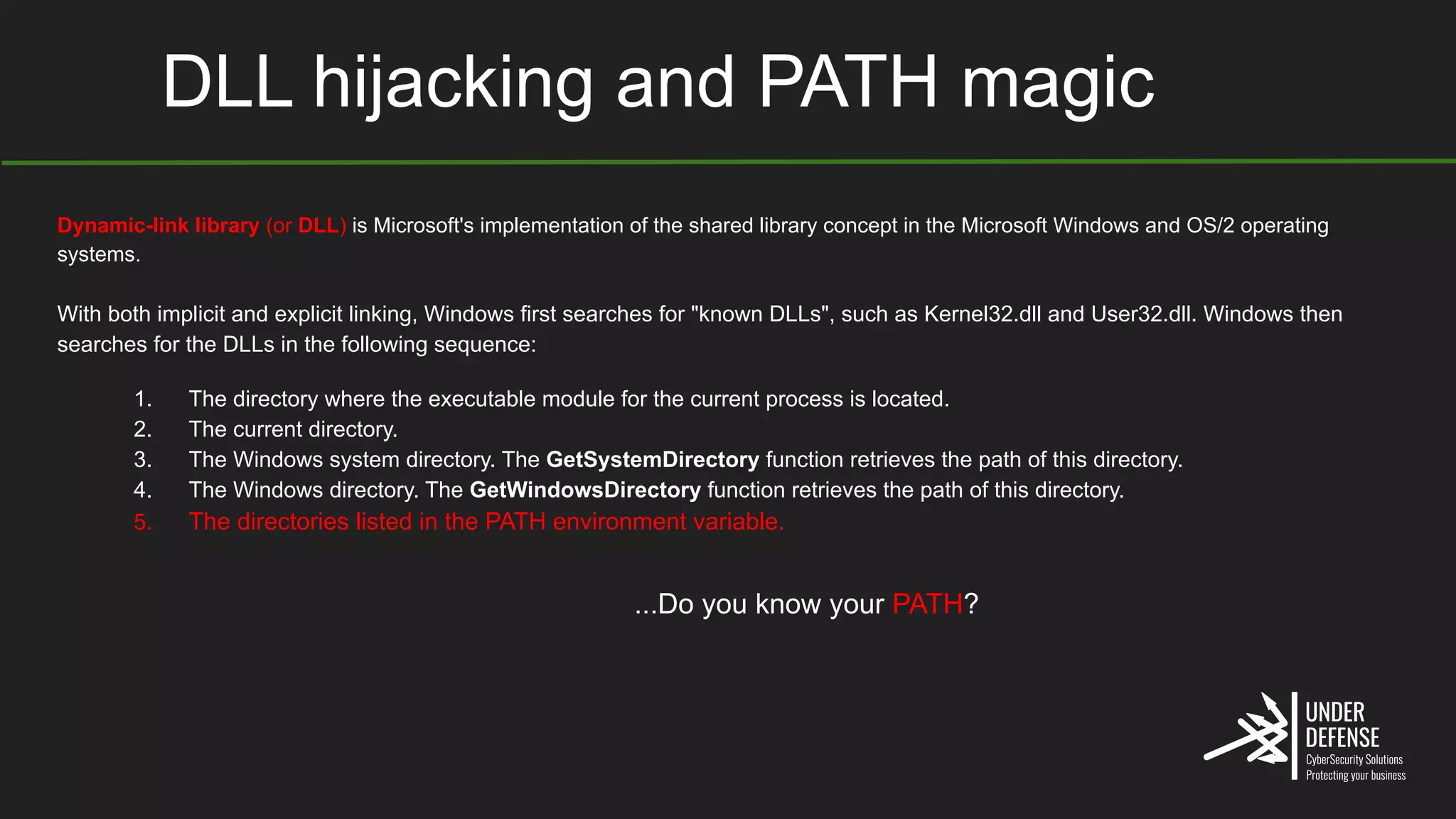 DLL hijacking and PATH magic
Dynamic-link library (or DLL) is Microsoft's implementation of the shared library concept in the Microsoft Windows and OS/2 operating
systems.
With both implicit and explicit linking, Windows first searches for "known DLLs", such as Kernel32.dll and User32.dll. Windows then
searches for the DLLs in the following sequence:
1. The directory where the executable module for the current process is located.
2. The current directory.
3. The Windows system directory. The GetSystemDirectory function retrieves the path of this directory.
4. The Windows directory. The GetWindowsDirectory function retrieves the path of this directory.
5. The directories listed in the PATH environment variable.
...Do you know your PATH?
 