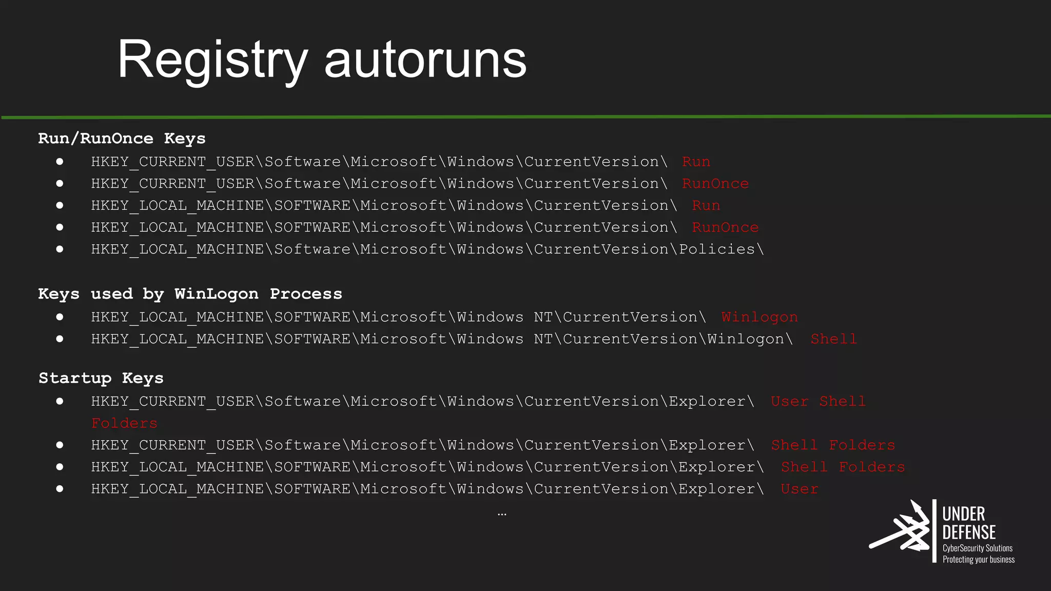 Registry autoruns
Run/RunOnce Keys
● HKEY_CURRENT_USERSoftwareMicrosoftWindowsCurrentVersion Run
● HKEY_CURRENT_USERSoftwareMicrosoftWindowsCurrentVersion RunOnce
● HKEY_LOCAL_MACHINESOFTWAREMicrosoftWindowsCurrentVersion Run
● HKEY_LOCAL_MACHINESOFTWAREMicrosoftWindowsCurrentVersion RunOnce
● HKEY_LOCAL_MACHINESoftwareMicrosoftWindowsCurrentVersionPolicies
Keys used by WinLogon Process
● HKEY_LOCAL_MACHINESOFTWAREMicrosoftWindows NTCurrentVersion Winlogon
● HKEY_LOCAL_MACHINESOFTWAREMicrosoftWindows NTCurrentVersionWinlogon Shell
Startup Keys
● HKEY_CURRENT_USERSoftwareMicrosoftWindowsCurrentVersionExplorer User Shell
Folders
● HKEY_CURRENT_USERSoftwareMicrosoftWindowsCurrentVersionExplorer Shell Folders
● HKEY_LOCAL_MACHINESOFTWAREMicrosoftWindowsCurrentVersionExplorer Shell Folders
● HKEY_LOCAL_MACHINESOFTWAREMicrosoftWindowsCurrentVersionExplorer User
…
 