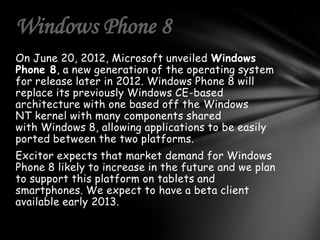 Windows Phone 8
On June 20, 2012, Microsoft unveiled Windows
Phone 8, a new generation of the operating system
for release later in 2012. Windows Phone 8 will
replace its previously Windows CE-based
architecture with one based off the Windows
NT kernel with many components shared
with Windows 8, allowing applications to be easily
ported between the two platforms.
Excitor expects that market demand for Windows
Phone 8 likely to increase in the future and we plan
to support this platform on tablets and
smartphones. We expect to have a beta client
available early 2013.
 