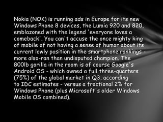 Nokia (NOK) is running ads in Europe for its new
Windows Phone 8 devices, the Lumia 920 and 820,
emblazoned with the legend 'everyone loves a
comeback'. You can't accuse the once mighty king
of mobile of not having a sense of humor about its
current lowly position in the smartphone rankings -
more also-ran than undisputed champion. The
800lb gorilla in the room is of course Google's
Android OS - which owned a full three-quarters
(75%) of the global market in Q3, according
to IDC estimates - versus a fractional 2% for
Windows Phone (plus Microsoft's older Windows
Mobile OS combined).
 