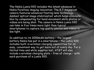 The Nokia Lumia 920 includes the latest advances in
Nokia PureView imaging innovation. The 8.7-megapixel
camera features advanced floating lens technology,
dubbed ‘optical image stabilization’ which helps eliminate
blur by compensating for hand movement while photos or
videos are being shot. The camera in Nokia Lumia 920
can take in five times more light than typical
smartphones to capture top quality photos and videos in
low light.

In addition to its 2000mAh battery – the largest
battery Nokia has put in a smartphone – the Lumia 920
includes built-in wireless charging capabilities for an
easy, convenient way to get more out of every day. For a
limited time and while supplies last, AT&T will also
include a wireless charging plate – free of charge – with
each purchase of a Lumia 920.
 