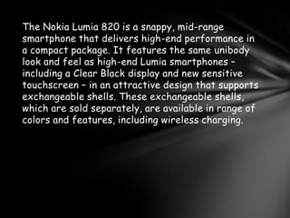 The Nokia Lumia 820 is a snappy, mid-range
smartphone that delivers high-end performance in
a compact package. It features the same unibody
look and feel as high-end Lumia smartphones –
including a Clear Black display and new sensitive
touchscreen – in an attractive design that supports
exchangeable shells. These exchangeable shells,
which are sold separately, are available in range of
colors and features, including wireless charging.
 