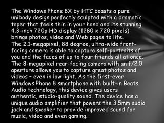 The Windows Phone 8X by HTC boasts a pure
unibody design perfectly sculpted with a dramatic
taper that feels thin in your hand and its stunning
4.3-inch 720p HD display (1280 x 720 pixels)
brings photos, video and Web pages to life.
The 2.1-megapixel, 88 degree, ultra-wide front-
facing camera is able to capture self-portraits of
you and the faces of up to four friends all at once.
The 8-megapixel rear-facing camera with an f/2.0
aperture allows you to capture great photos and
videos – even in low light. As the first-ever
Windows Phone 8 smartphone with built-in Beats
Audio technology, this device gives users
authentic, studio-quality sound. The device has a
unique audio amplifier that powers the 3.5mm audio
jack and speaker to provide improved sound for
music, video and even gaming.
 
