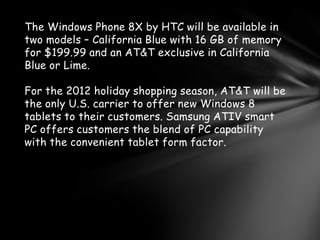 The Windows Phone 8X by HTC will be available in
two models – California Blue with 16 GB of memory
for $199.99 and an AT&T exclusive in California
Blue or Lime.

For the 2012 holiday shopping season, AT&T will be
the only U.S. carrier to offer new Windows 8
tablets to their customers. Samsung ATIV smart
PC offers customers the blend of PC capability
with the convenient tablet form factor.
 