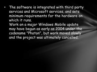 • The software is integrated with third party
  services and Microsoft services, and sets
  minimum requirements for the hardware on
  which it runs.
  Work on a major Windows Mobile update
  may have begun as early as 2004 under the
  codename "Photon", but work moved slowly
  and the project was ultimately cancelled.
 