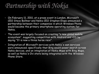 Partnership with Nokia
• On February 11, 2011, at a press event in London, Microsoft
  CEO Steve Ballmer and Nokia CEO Stephen Elope announced a
  partnership between their companies in which Windows Phone
  would become the primary smartphone operating system for
  Nokia.
• The event was largely focused on creating "a new global mobile
  ecosystem", suggesting competition with Android and iOS by
  saying "It is now a three horse race".
• Integration of Microsoft services with Nokia's own services
  were announced; specifically that Bing would power search across
  Nokia devices, and an integration of Nokia Maps with Bing Maps,
  as well as Nokia's Ovi store being integrated with the Windows
  Phone Store.
 
