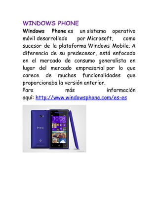 WINDOWS PHONE
Windows Phone es un sistema operativo
móvil desarrollado    por Microsoft,     como
sucesor de la plataforma Windows Mobile. A
diferencia de su predecesor, está enfocado
en el mercado de consumo generalista en
lugar del mercado empresarial por lo que
carece de muchas funcionalidades que
proporcionaba la versión anterior.
Para             más               información
aquí: http://www.windowsphone.com/es-es
 