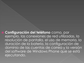  Configuración del teléfono como, por
ejemplo, las conexiones de red utilizadas, la
resolución de pantalla, el uso de memoria, la
duración de la batería, la configuración de
dominio de las cuentas de correo y la versión
del software de Windows Phone que se está
ejecutando.
 