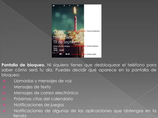 Pantalla de bloqueo. Ni siquiera tienes que desbloquear el teléfono para
saber cómo será tu día. Puedes decidir qué aparece en la pantalla de
bloqueo:
 Llamadas y mensajes de voz
 Mensajes de texto
 Mensajes de correo electrónico
 Próximas citas del calendario
 Notificaciones de juegos
 Notificaciones de algunas de las aplicaciones que obtengas en la
c tienda
 