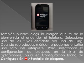 También puedes elegir la imagen que te da la
bienvenida al encender el teléfono. Selecciona
una de las tuyas decídete por una de Bing.
Cuando reproduzcas música, te podemos enseñar
una foto del intérprete. Para seleccionar la
configuración de bloqueo, en la lista de
aplicaciones, pulsa en Configuración Icono de
Configuración > Pantalla de bloqueo.
 