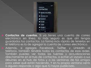  Contactos de cuentas. Si ya tienes una cuenta de correo
electrónico en línea, lo más seguro es que ahí tengas
guardados tus contactos. La forma más rápida de tenerlos en
el teléfono es la de agregar la cuenta de correo electrónico.
 Además, si agregas Facebook, Twitter y LinkedIn al
teléfono, también tendrás todos los contactos de esas redes.
También puedes ver todas las fuentes y actualizaciones
directamente en el hub de contactos, o echar un vistazo a sus
álbumes en el hub de fotos y a las ventanas de tus amigos
para saber qué están haciendo. Y en tu propia ventana verás
si alguien responde a algo que tú hayas publicado.
 