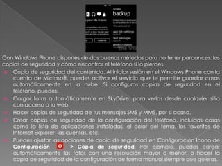 Con Windows Phone dispones de dos buenos métodos para no tener percances: las
copias de seguridad y cómo encontrar el teléfono si lo pierdes.
 Copia de seguridad del contenido. Al iniciar sesión en el Windows Phone con la
cuenta de Microsoft, puedes activar el servicio que te permite guardar cosas
automáticamente en la nube. Si configuras copias de seguridad en el
teléfono, puedes:
 Cargar fotos automáticamente en SkyDrive, para verlas desde cualquier sitio
con acceso a la web.
 Hacer copias de seguridad de tus mensajes SMS y MMS, por si acaso.
 Crear copias de seguridad de la configuración del teléfono, incluidas cosas
como la lista de aplicaciones instaladas, el color del tema, los favoritos de
Internet Explorer, las cuentas, etc.
 Puedes ajustar las opciones de copia de seguridad en Configuración Icono de
Configuración > Copia de seguridad. Por ejemplo, puedes cargar
automáticamente las fotos con una resolución mayor o menor, o hacer la
copia de seguridad de la configuración de forma manual siempre que quieras.
 